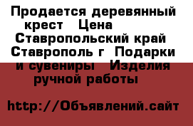 Продается деревянный крест › Цена ­ 1 000 - Ставропольский край, Ставрополь г. Подарки и сувениры » Изделия ручной работы   